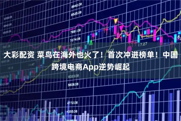 大彩配资 菜鸟在海外也火了！首次冲进榜单！中国跨境电商App逆势崛起