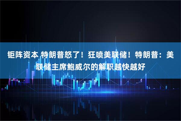 钜阵资本 特朗普怒了!狂喷美联储!特朗普:美联储主席鲍威尔的解职越快越好