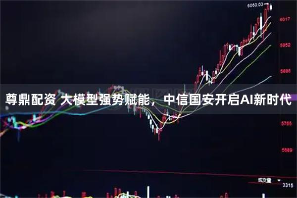 尊鼎配资 大模型强势赋能，中信国安开启AI新时代
