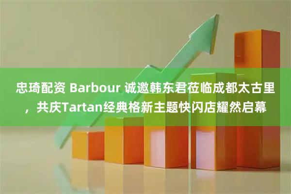 忠琦配资 Barbour 诚邀韩东君莅临成都太古里，共庆Tartan经典格新主题快闪店耀然启幕
