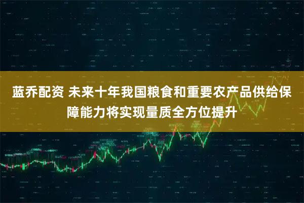 蓝乔配资 未来十年我国粮食和重要农产品供给保障能力将实现量质全方位提升
