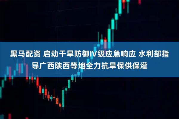 黑马配资 启动干旱防御Ⅳ级应急响应 水利部指导广西陕西等地全力抗旱保供保灌