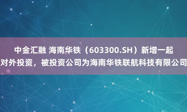 中金汇融 海南华铁(603300.SH)新增一起对外投资,被投资公司为海南华铁联航科技有限公司
