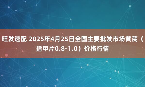 旺发速配 2025年4月25日全国主要批发市场黄芪（指甲片0.8-1.0）价格行情