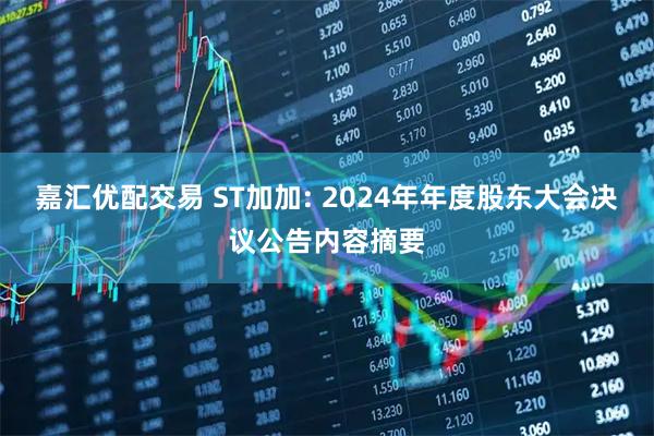 嘉汇优配交易 ST加加: 2024年年度股东大会决议公告内容摘要