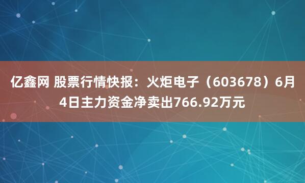 亿鑫网 股票行情快报:火炬电子(603678)6月4日主力资金净卖出766.92万元
