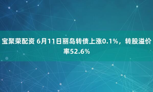 宝聚荣配资 6月11日丽岛转债上涨0.1%，转股溢价率52.6%