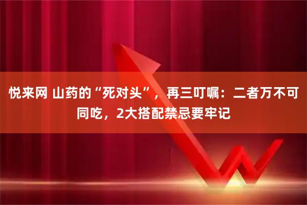 悦来网 山药的“死对头”,再三叮嘱:二者万不可同吃,2大搭配禁忌要牢记