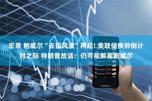 宏泰 鲍威尔“去留风波”再起! 美联储换帅倒计时之际 特朗普放话:仍可能解雇鲍威尔