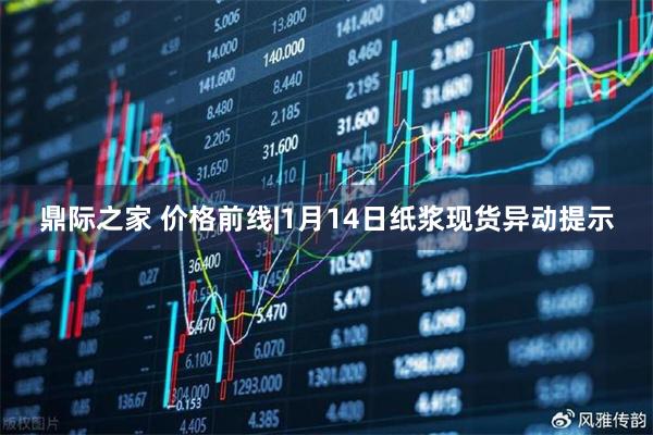 鼎际之家 价格前线|1月14日纸浆现货异动提示