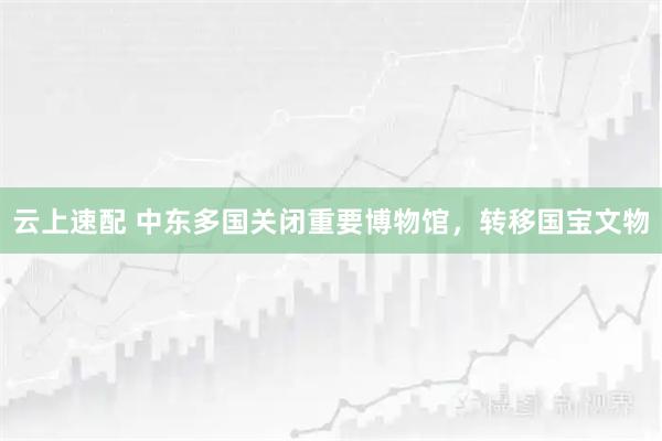 云上速配 中东多国关闭重要博物馆，转移国宝文物