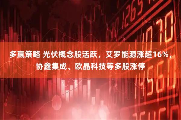 多赢策略 光伏概念股活跃,艾罗能源涨超16%,协鑫集成、欧晶科技等多股涨停