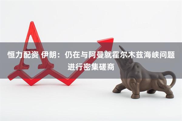 恒力配资 伊朗：仍在与阿曼就霍尔木兹海峡问题进行密集磋商