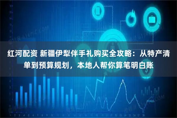 红河配资 新疆伊犁伴手礼购买全攻略：从特产清单到预算规划，本地人帮你算笔明白账