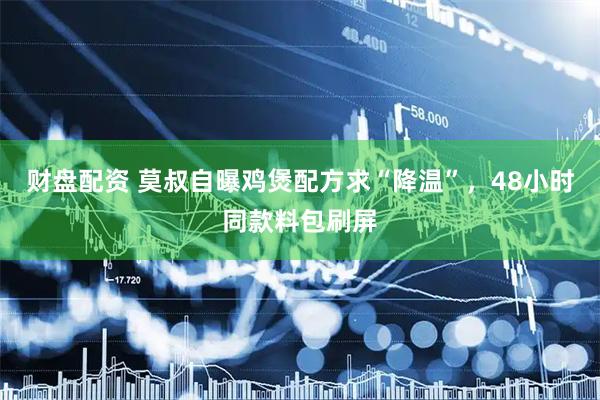 财盘配资 莫叔自曝鸡煲配方求“降温”，48小时同款料包刷屏