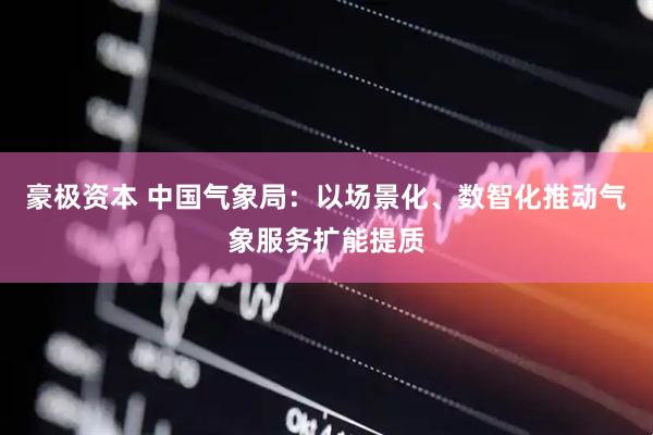 豪极资本 中国气象局：以场景化、数智化推动气象服务扩能提质